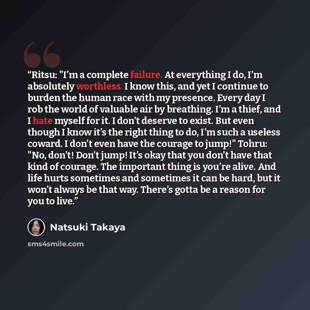 “Ritsu: "I’m a complete failure. At everything I do, I’m absolutely worthless. I know this, and yet I continue to burden the human race with my presence. Every day I rob the world of valuable air by breathing. I’m a thief, and I hate myself for it. I don’t deserve to exist. But even though I know…” quote by Natsuki Takaya