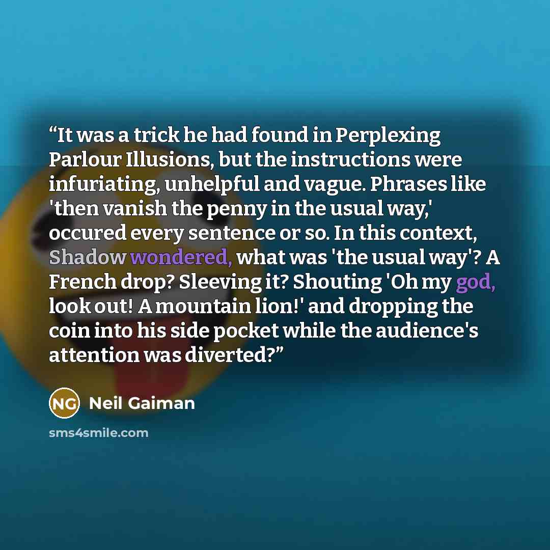 “It was a trick he had found in Perplexing Parlour Illusions, but the instructions were infuriating, unhelpful and vague. Phrases like 'then vanish the penny in the usual way,' occured every sentence or so. In this context, Shadow wondered, what was 'the usual way'? A French drop? Sleeving it?…” quote by Neil Gaiman