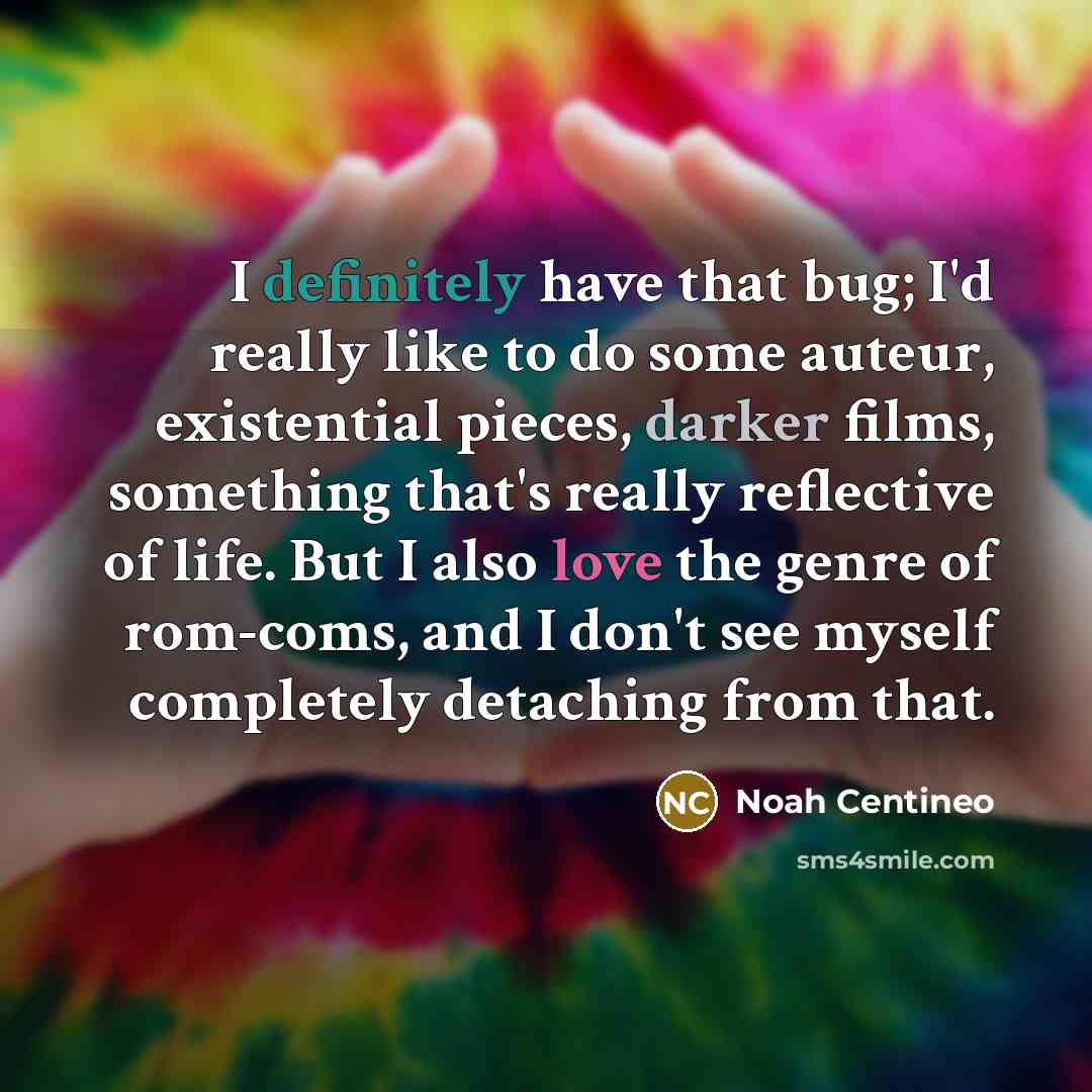 “I definitely have that bug; I'd really like to do some auteur, existential pieces, darker films, something that's really reflective of life. But I also love the genre of rom-coms, and I don't see myself completely detaching from that.” quote by Noah Centineo