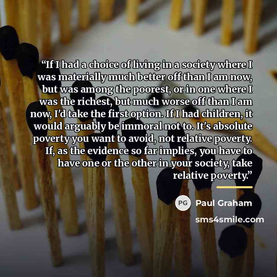 “If I had a choice of living in a society where I was materially much better off than I am now, but was among the poorest, or in one where I was the richest, but much worse off than I am now, I'd take the first option. If I had children, it would arguably be immoral not to. It's absolute poverty…” quote by Paul Graham
