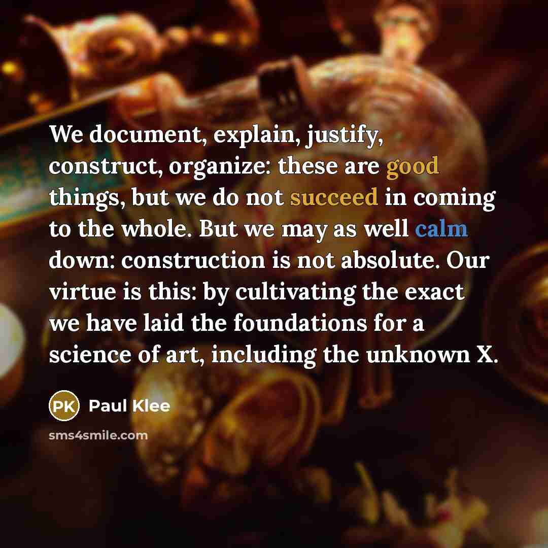 “We document, explain, justify, construct, organize: these are good things, but we do not succeed in coming to the whole. But we may as well calm down: construction is not absolute. Our virtue is this: by cultivating the exact we have laid the foundations for a science of art, including the unknown…” quote by Paul Klee