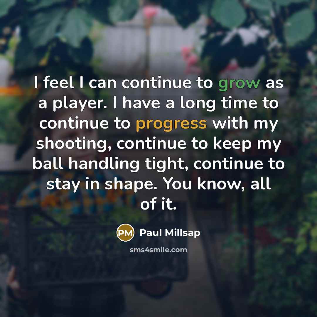 “I feel I can continue to grow as a player. I have a long time to continue to progress with my shooting, continue to keep my ball handling tight, continue to stay in shape. You know, all of it.” quote by Paul Millsap