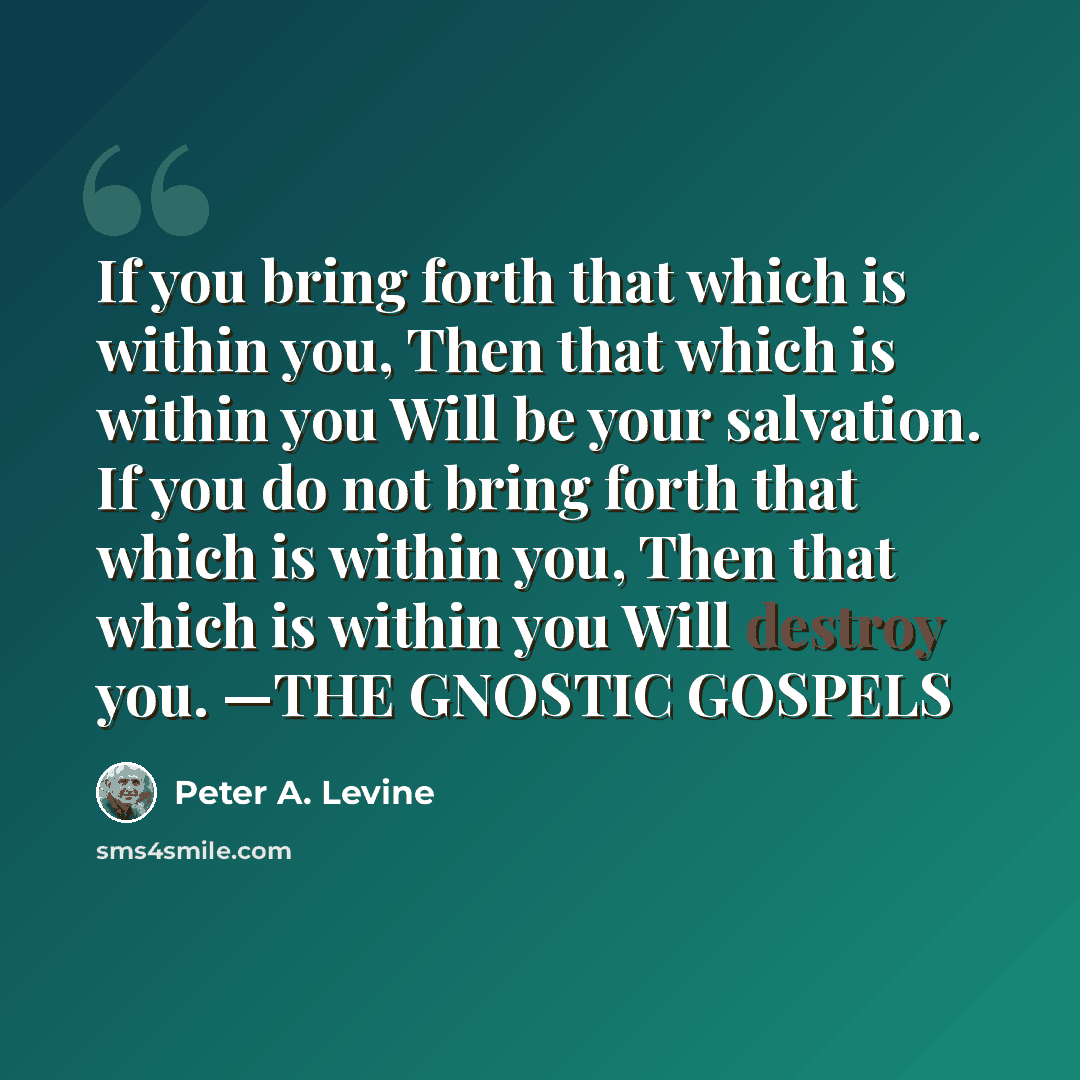 “If you bring forth that which is within you, Then that which is within you Will be your salvation. If you do not bring forth that which is within you, Then that which is within you Will destroy you. —THE GNOSTIC GOSPELS” quote by Peter A. Levine