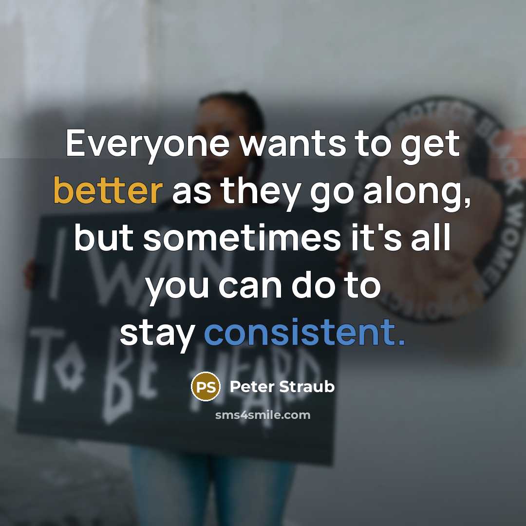 “Everyone wants to get better as they go along, but sometimes it's all you can do to stay consistent.” quote by Peter Straub