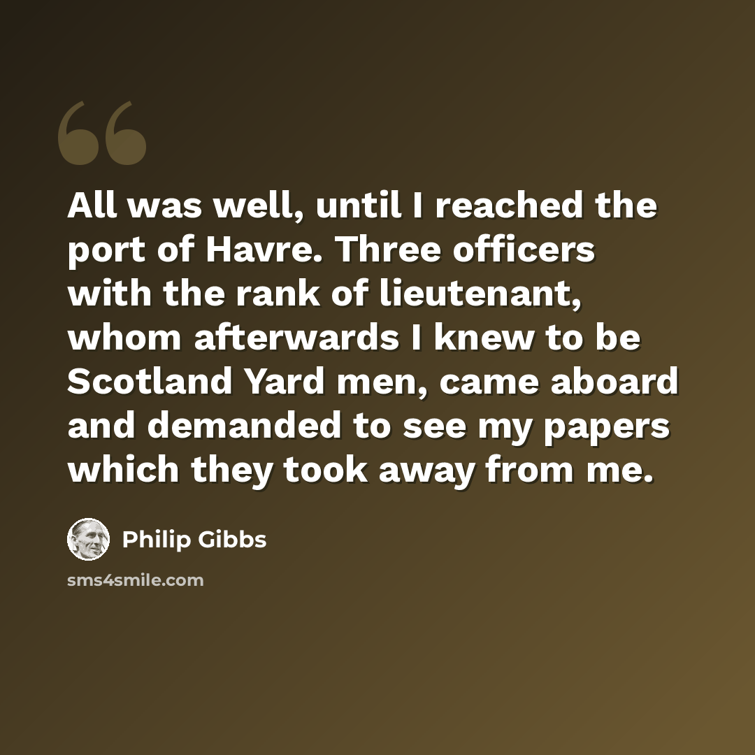“All was well, until I reached the port of Havre. Three officers with the rank of lieutenant, whom afterwards I knew to be Scotland Yard men, came aboard and demanded to see my papers which they took away from me.” quote by Philip Gibbs