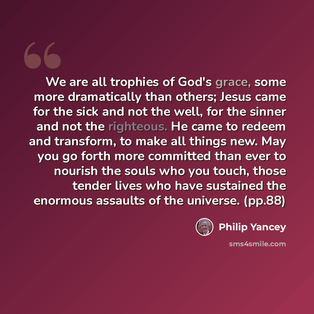 “We are all trophies of God's grace, some more dramatically than others; Jesus came for the sick and not the well, for the sinner and not the righteous. He came to redeem and transform, to make all things new. May you go forth more committed than ever to nourish the souls who you touch, those…” quote by Philip Yancey