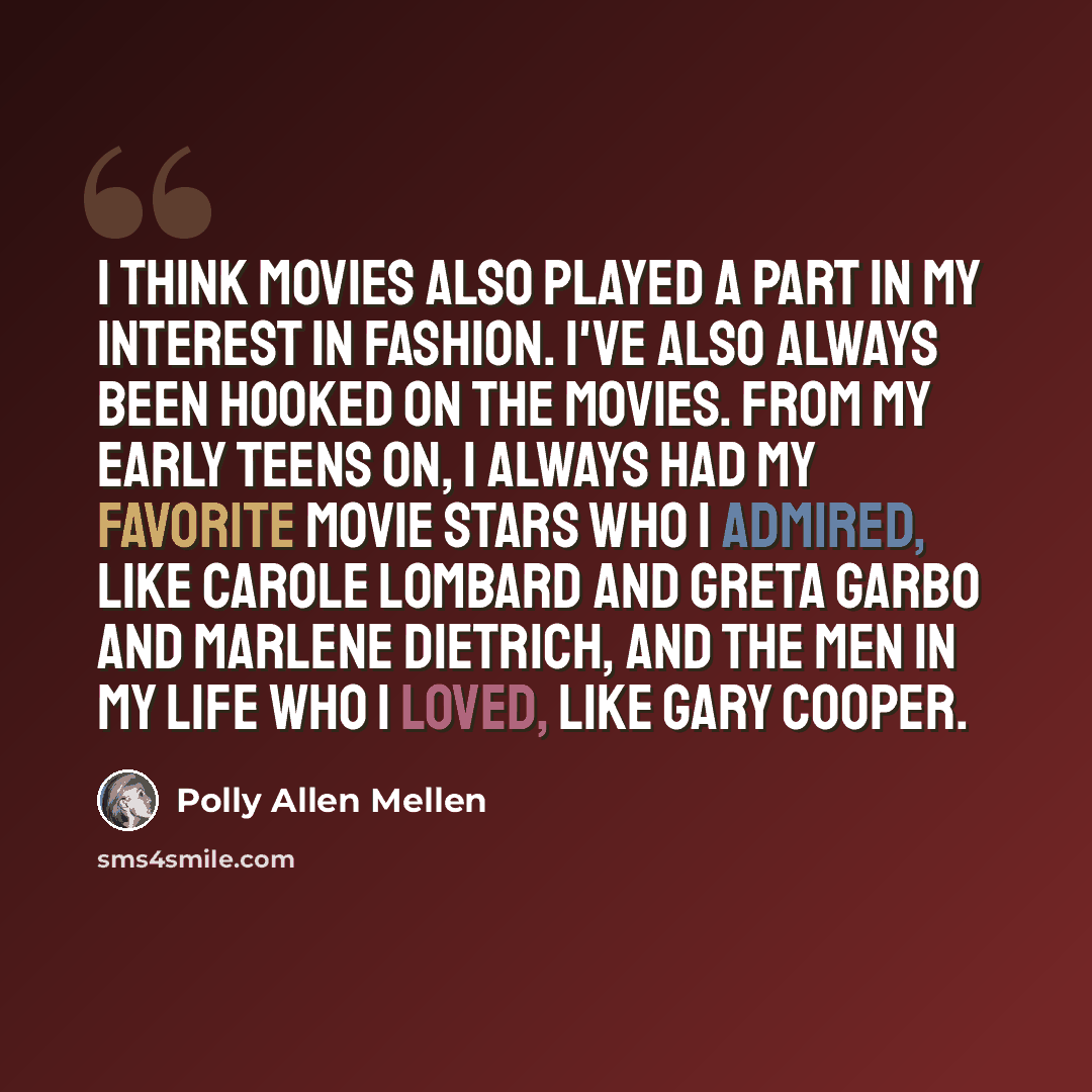 “I think movies also played a part in my interest in fashion. I've also always been hooked on the movies. From my early teens on, I always had my favorite movie stars who I admired, like Carole Lombard and Greta Garbo and Marlene Dietrich, and the men in my life who I loved, like Gary Cooper.” quote by Polly Allen Mellen