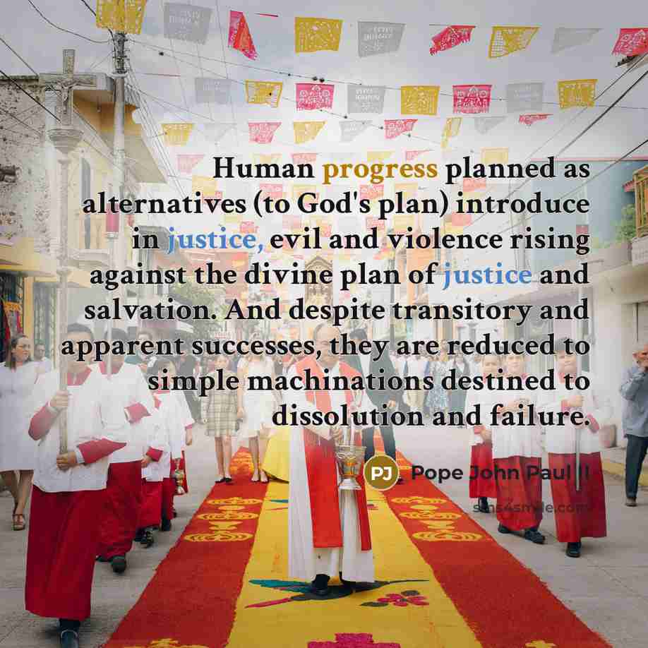 “Human progress planned as alternatives (to God's plan) introduce in justice, evil and violence rising against the divine plan of justice and salvation. And despite transitory and apparent successes, they are reduced to simple machinations destined to dissolution and failure.” quote by Pope John Paul II