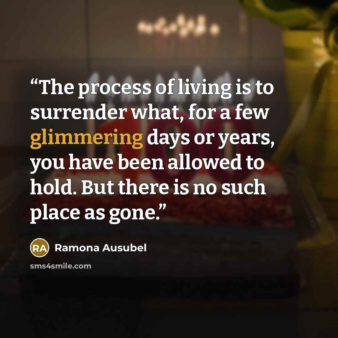 “The process of living is to surrender what, for a few glimmering days or years, you have been allowed to hold. But there is no such place as gone.” quote by Ramona Ausubel