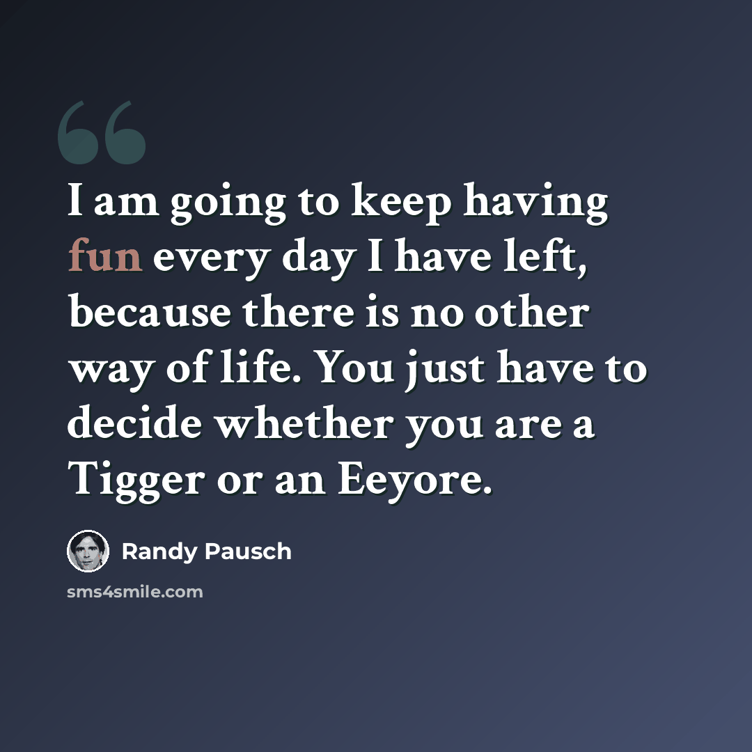 “I am going to keep having fun every day I have left, because there is no other way of life. You just have to decide whether you are a Tigger or an Eeyore.” quote by Randy Pausch