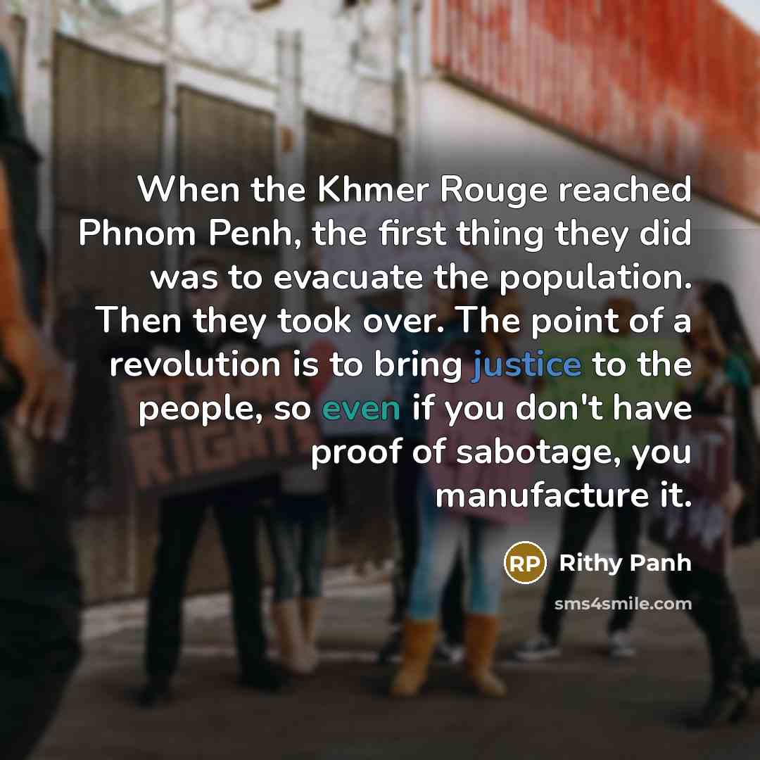 “When the Khmer Rouge reached Phnom Penh, the first thing they did was to evacuate the population. Then they took over. The point of a revolution is to bring justice to the people, so even if you don't have proof of sabotage, you manufacture it.” quote by Rithy Panh