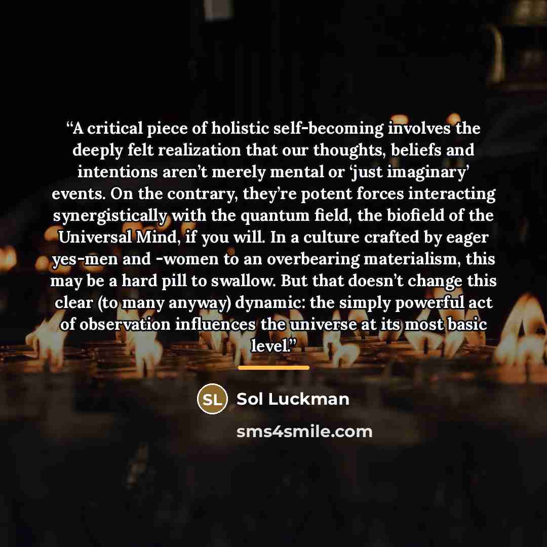 “A critical piece of holistic self-becoming involves the deeply felt realization that our thoughts, beliefs and intentions aren’t merely mental or ‘just imaginary’ events. On the contrary, they’re potent forces interacting synergistically with the quantum field, the biofield of the Universal Mind…” quote by Sol Luckman