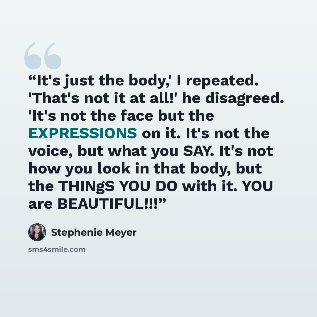 “It's just the body,' I repeated. 'That's not it at all!' he disagreed. 'It's not the face but the EXPRESSIONS on it. It's not the voice, but what you SAY. It's not how you look in that body, but the THINgS YOU DO with it. YOU are BEAUTIFUL!!!” quote by Stephenie Meyer