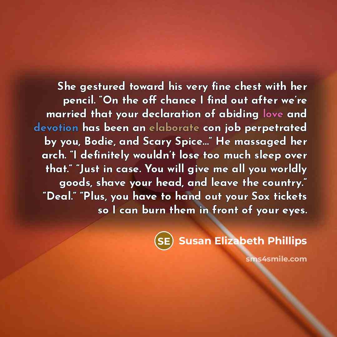 “She gestured toward his very fine chest with her pencil. “On the off chance I find out after we’re married that your declaration of abiding love and devotion has been an elaborate con job perpetrated by you, Bodie, and Scary Spice…” He massaged her arch. “I definitely wouldn’t lose too much sleep…” quote by Susan Elizabeth Phillips