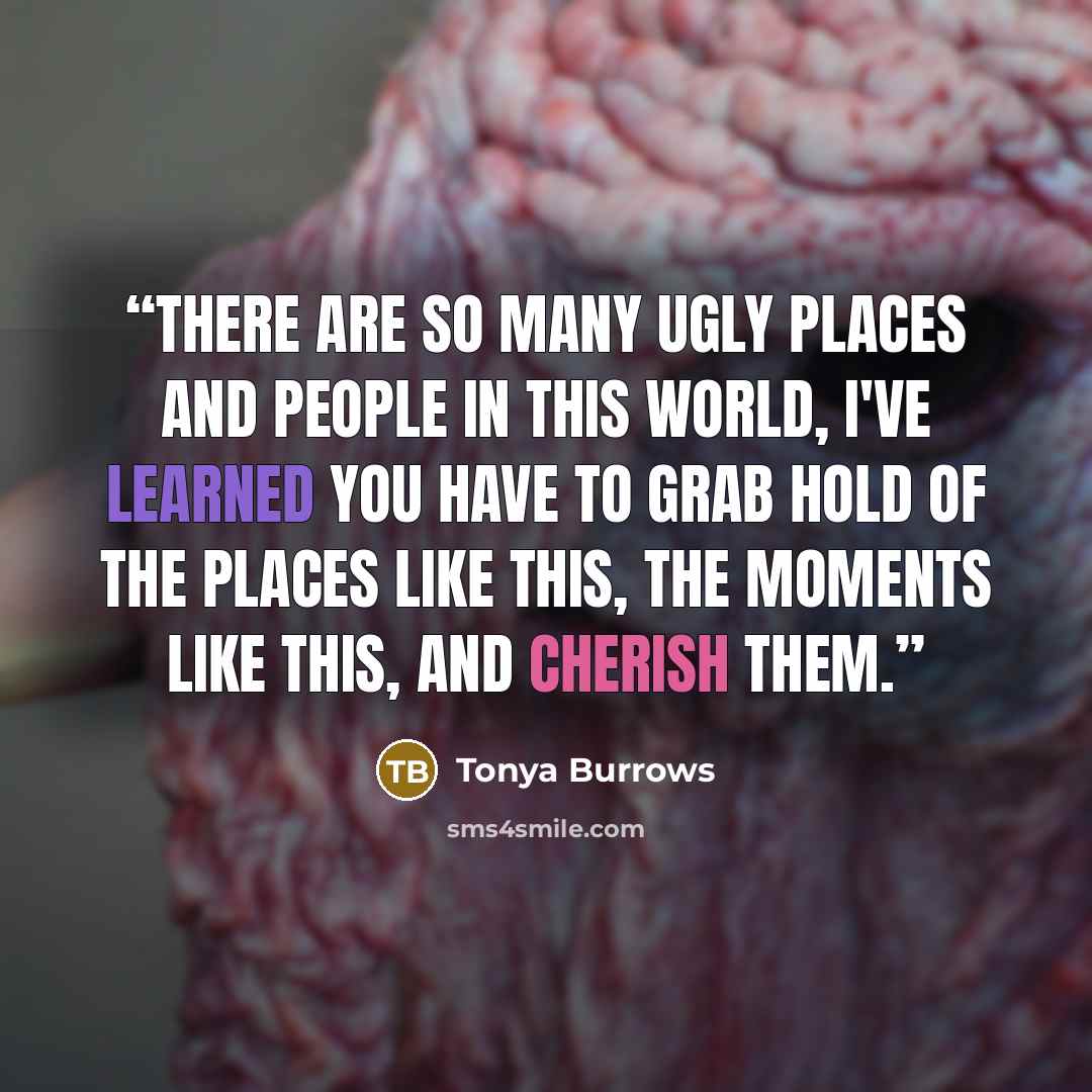 “There are so many ugly places and people in this world, I've learned you have to grab hold of the places like this, the moments like this, and cherish them.” quote by Tonya Burrows