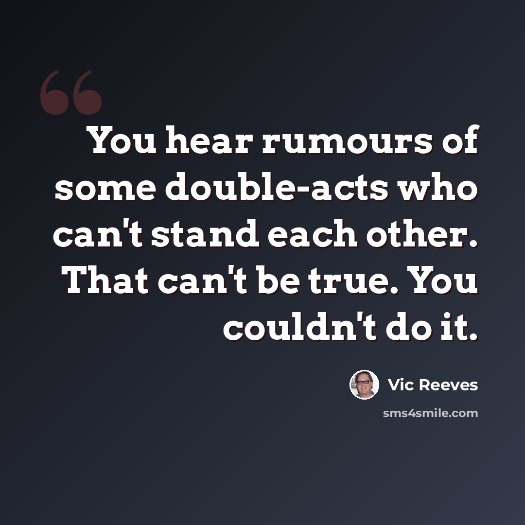 “You hear rumours of some double-acts who can't stand each other. That can't be true. You couldn't do it.” quote by Vic Reeves