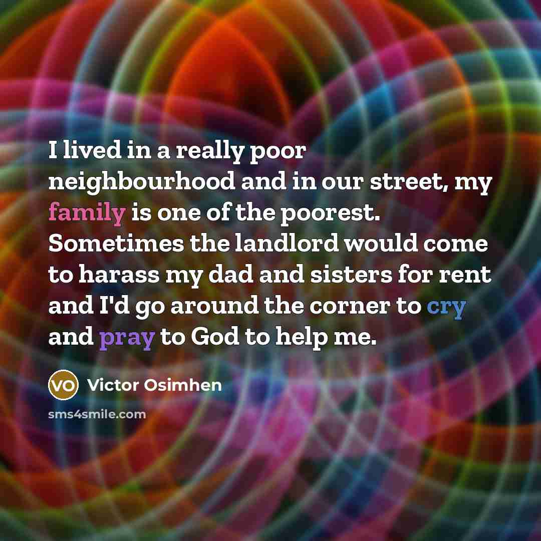 “I lived in a really poor neighbourhood and in our street, my family is one of the poorest. Sometimes the landlord would come to harass my dad and sisters for rent and I'd go around the corner to cry and pray to God to help me.” quote by Victor Osimhen