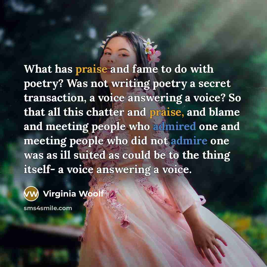 “What has praise and fame to do with poetry? Was not writing poetry a secret transaction, a voice answering a voice? So that all this chatter and praise, and blame and meeting people who admired one and meeting people who did not admire one was as ill suited as could be to the thing itself- a voice…” quote by Virginia Woolf