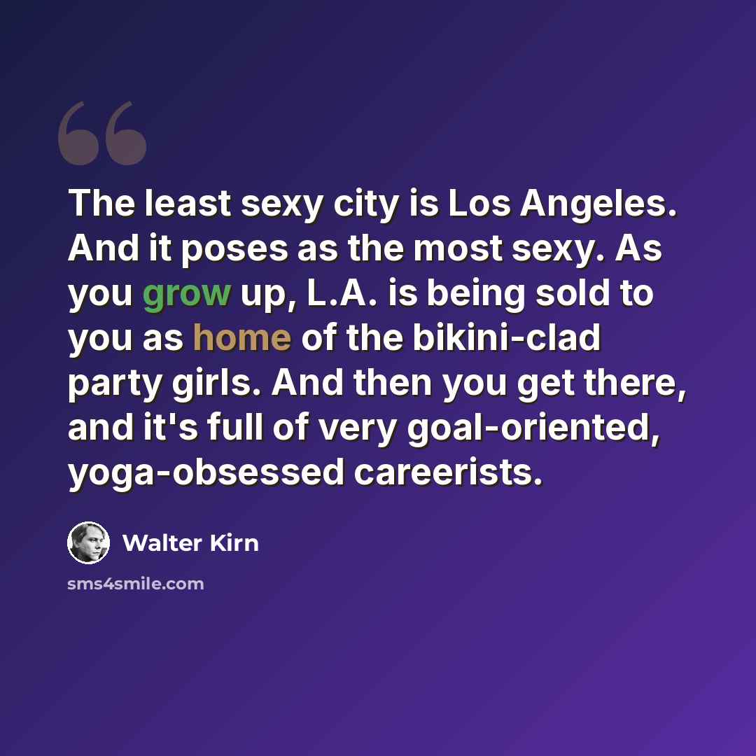 “The least sexy city is Los Angeles. And it poses as the most sexy. As you grow up, L.A. is being sold to you as home of the bikini-clad party girls. And then you get there, and it's full of very goal-oriented, yoga-obsessed careerists.” quote by Walter Kirn