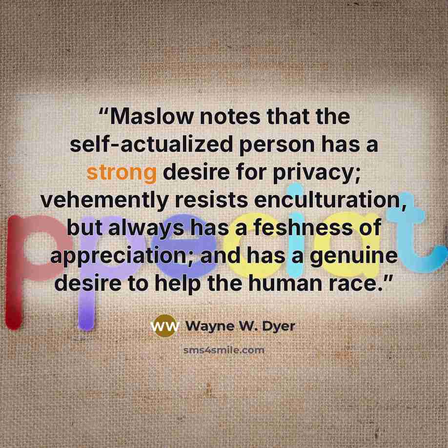 “Maslow notes that the self-actualized person has a strong desire for privacy; vehemently resists enculturation, but always has a feshness of appreciation; and has a genuine desire to help the human race.” quote by Wayne W. Dyer
