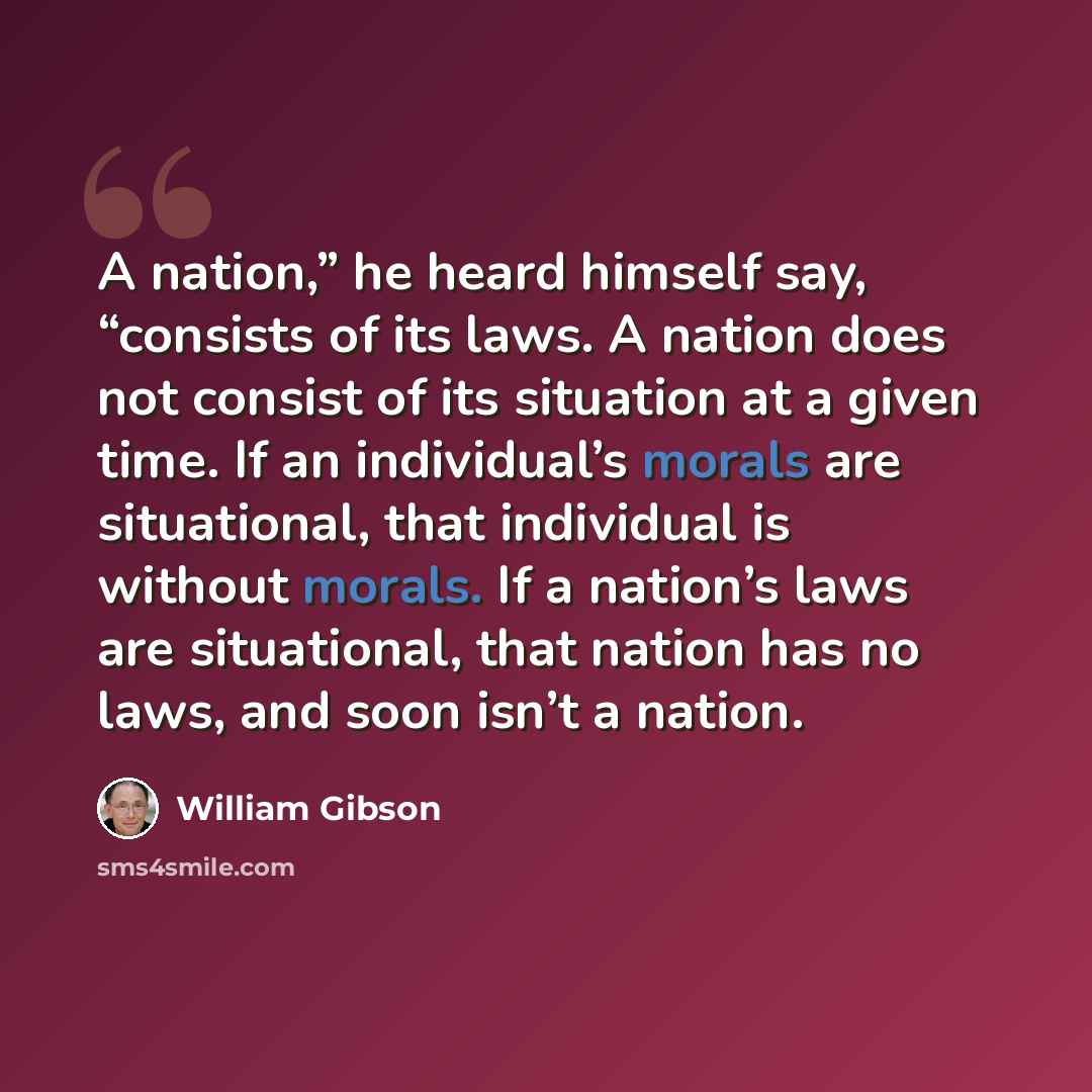 “A nation,” he heard himself say, “consists of its laws. A nation does not consist of its situation at a given time. If an individual’s morals are situational, that individual is without morals. If a nation’s laws are situational, that nation has no laws, and soon isn’t a nation.” quote by William Gibson