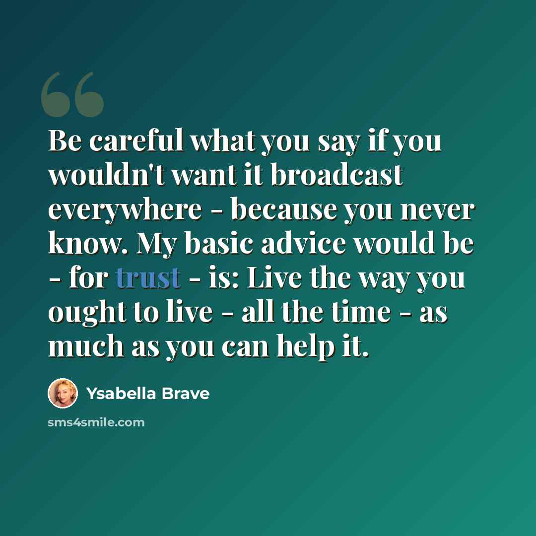 “Be careful what you say if you wouldn't want it broadcast everywhere - because you never know. My basic advice would be - for trust - is: Live the way you ought to live - all the time - as much as you can help it.” quote by Ysabella Brave