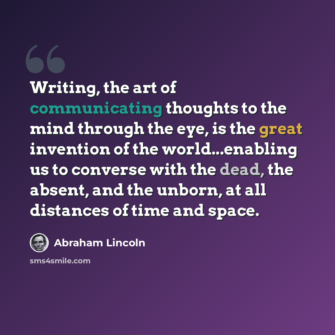 “Writing, the art of communicating thoughts to the mind through the eye, is the great invention of the world...enabling us to converse with the dead, the absent, and the unborn, at all distances of time and space.” quote by Abraham Lincoln