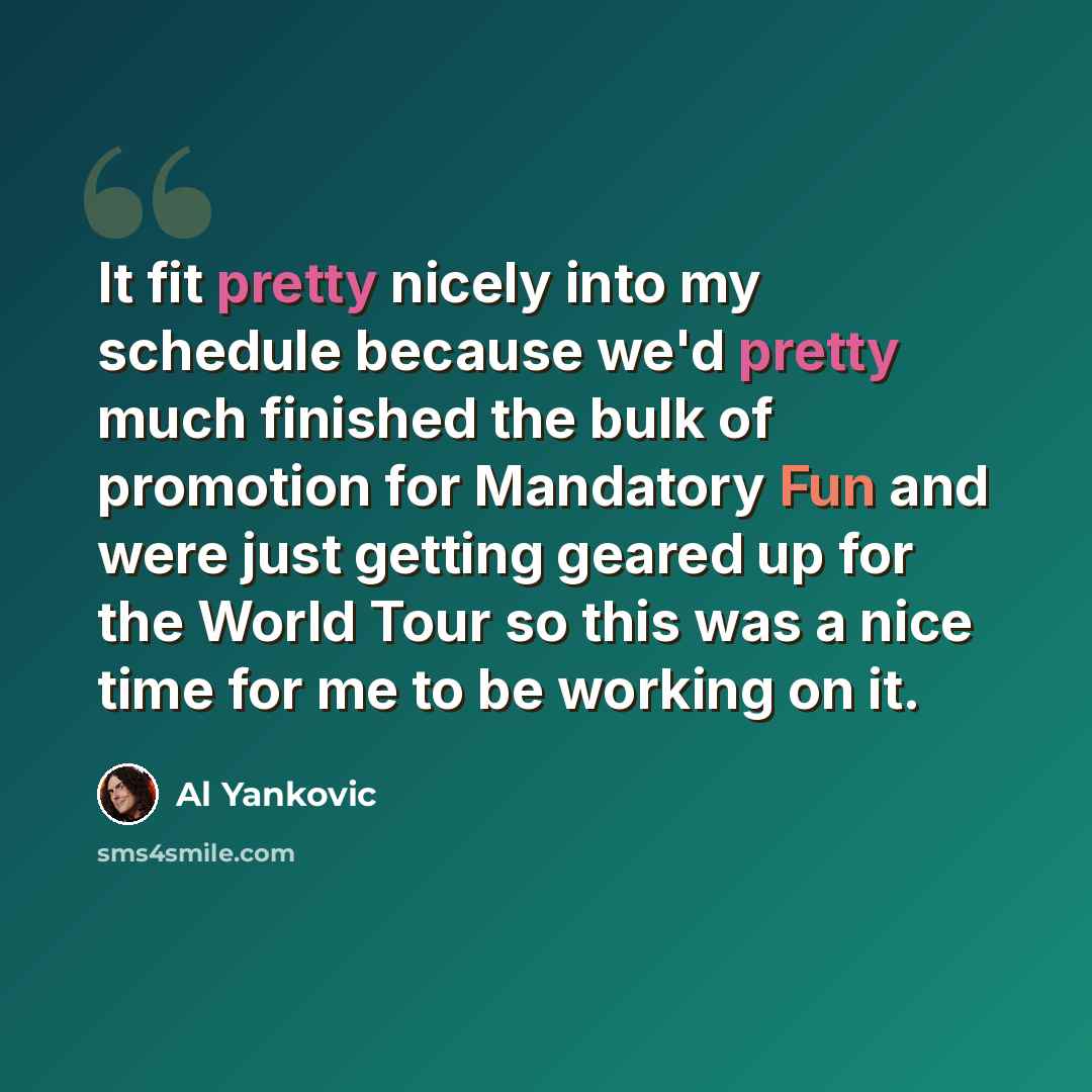 “It fit pretty nicely into my schedule because we'd pretty much finished the bulk of promotion for Mandatory Fun and were just getting geared up for the World Tour so this was a nice time for me to be working on it.” quote by Al Yankovic