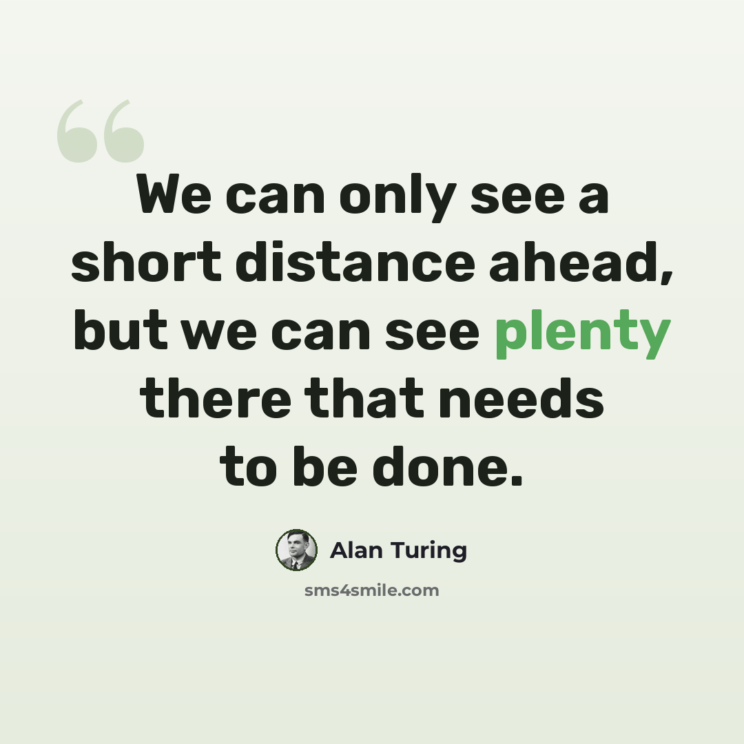 “We can only see a short distance ahead, but we can see plenty there that needs to be done.” quote by Alan Turing