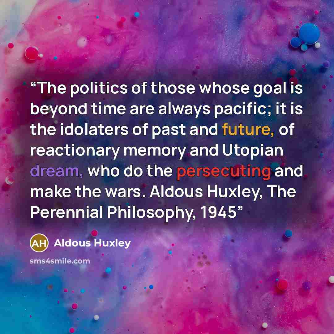 “The politics of those whose goal is beyond time are always pacific; it is the idolaters of past and future, of reactionary memory and Utopian dream, who do the persecuting and make the wars. Aldous Huxley, The Perennial Philosophy, 1945” quote by Aldous Huxley