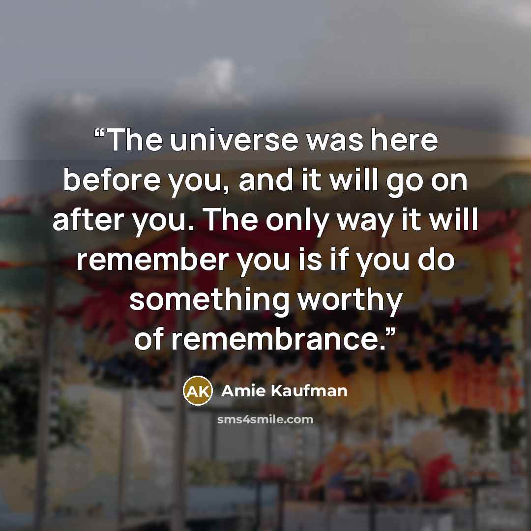 “The universe was here before you, and it will go on after you. The only way it will remember you is if you do something worthy of remembrance.” quote by Amie Kaufman