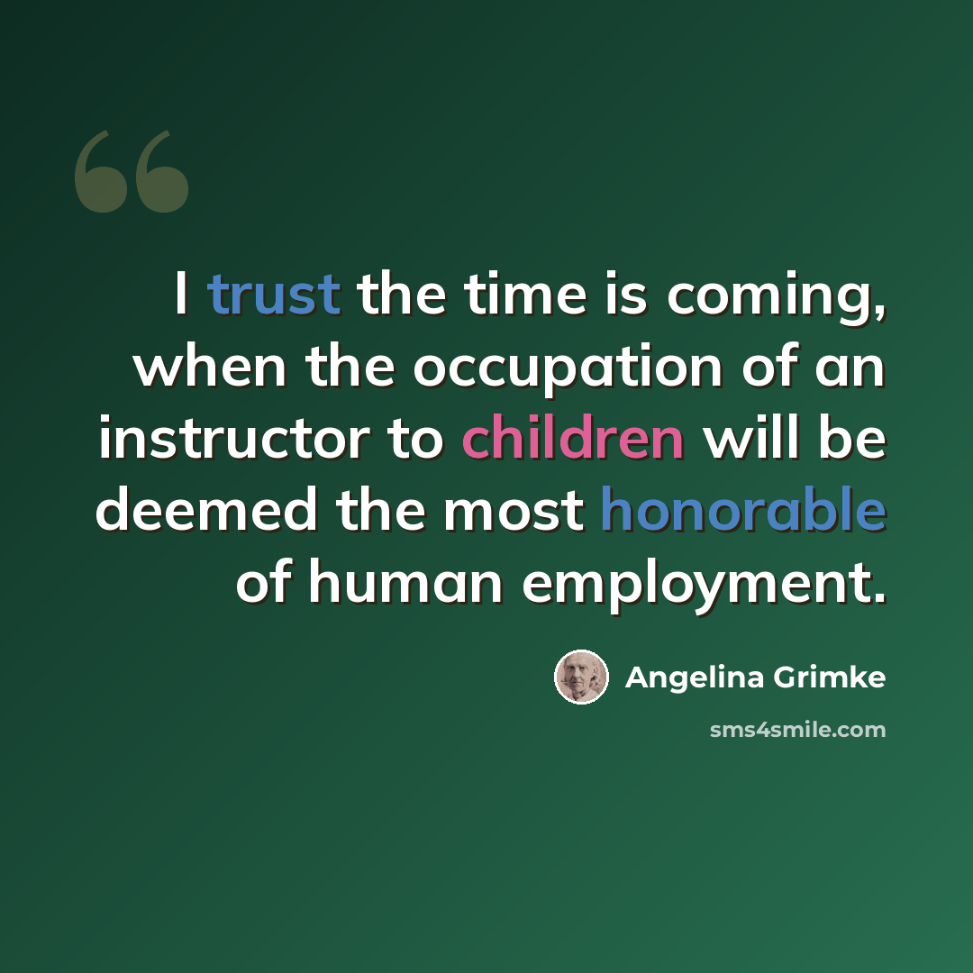 “I trust the time is coming, when the occupation of an instructor to children will be deemed the most honorable of human employment.” quote by Angelina Grimke