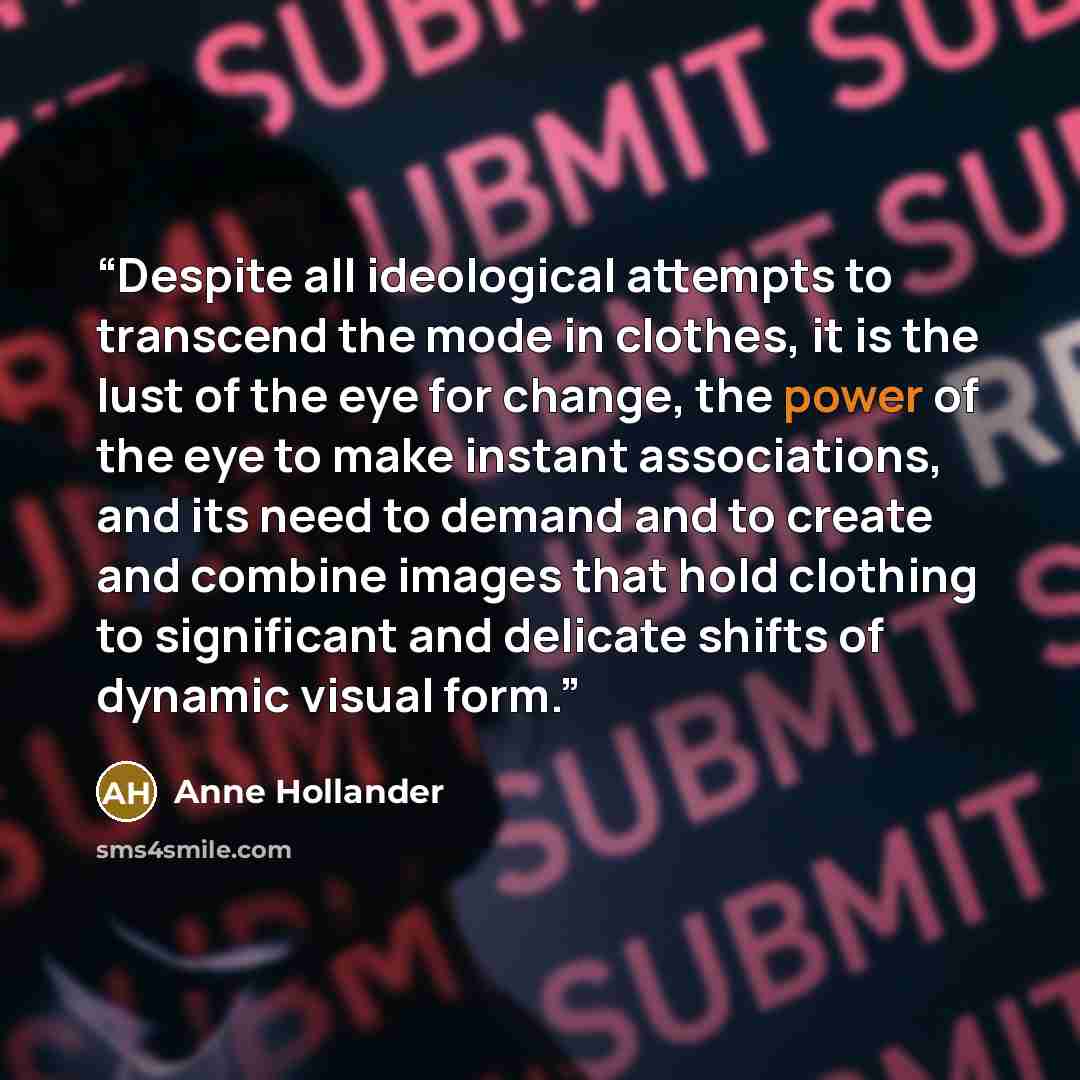 “Despite all ideological attempts to transcend the mode in clothes, it is the lust of the eye for change, the power of the eye to make instant associations, and its need to demand and to create and combine images that hold clothing to significant and delicate shifts of dynamic visual form.” quote by Anne Hollander