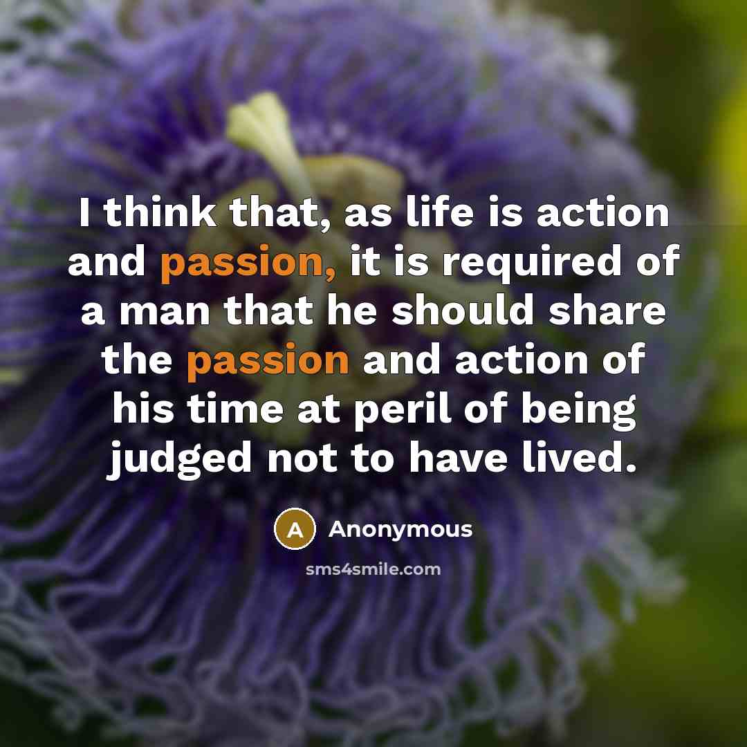“I think that, as life is action and passion, it is required of a man that he should share the passion and action of his time at peril of being judged not to have lived.” quote by Anonymous