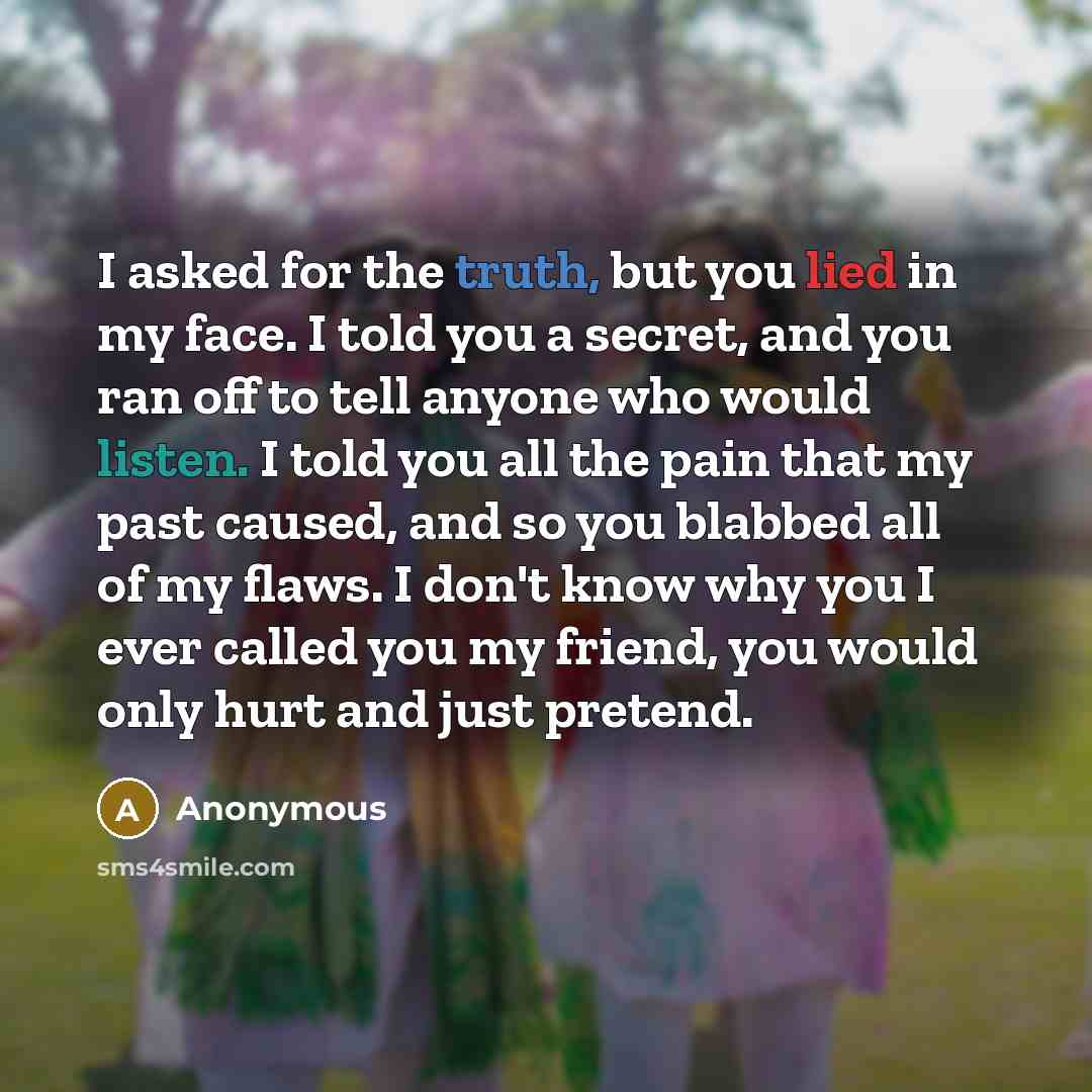 “I asked for the truth, but you lied in my face. I told you a secret, and you ran off to tell anyone who would listen. I told you all the pain that my past caused, and so you blabbed all of my flaws. I don't know why you I ever called you my friend, you would only hurt and just pretend.” quote by Anonymous