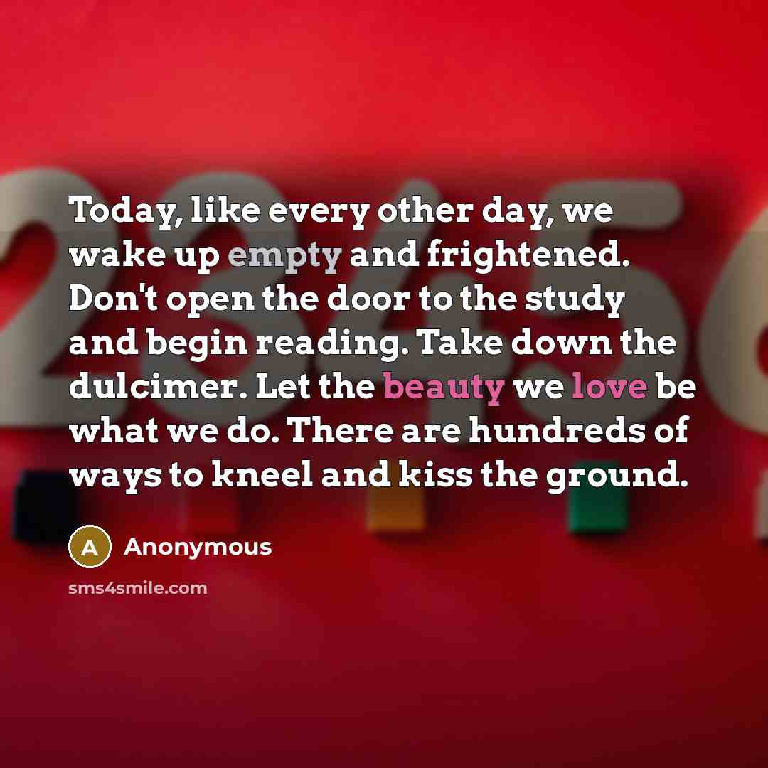 “Today, like every other day, we wake up empty and frightened. Don't open the door to the study and begin reading. Take down the dulcimer. Let the beauty we love be what we do. There are hundreds of ways to kneel and kiss the ground.” quote by Anonymous