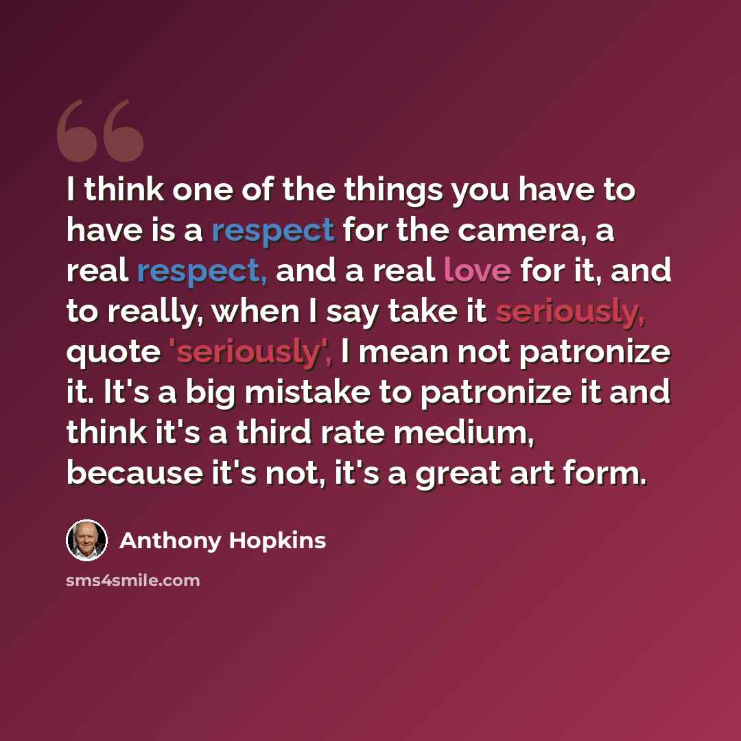 “I think one of the things you have to have is a respect for the camera, a real respect, and a real love for it, and to really, when I say take it seriously, quote 'seriously', I mean not patronize it. It's a big mistake to patronize it and think it's a third rate medium, because it's not, it's a…” quote by Anthony Hopkins