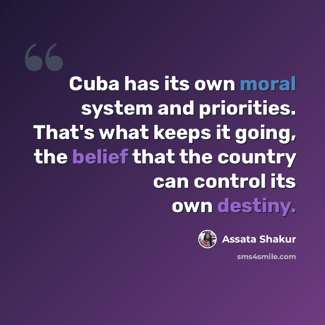 “Cuba has its own moral system and priorities. That's what keeps it going, the belief that the country can control its own destiny.” quote by Assata Shakur