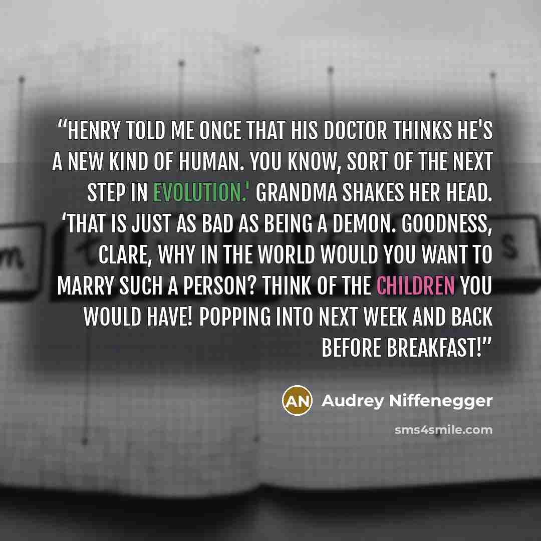 “Henry told me once that his doctor thinks he's a new kind of human. You know, sort of the next step in evolution.' Grandma shakes her head. ‘That is just as bad as being a demon. Goodness, Clare, why in the world would you want to marry such a person? Think of the children you would have! Popping…” quote by Audrey niffenegger