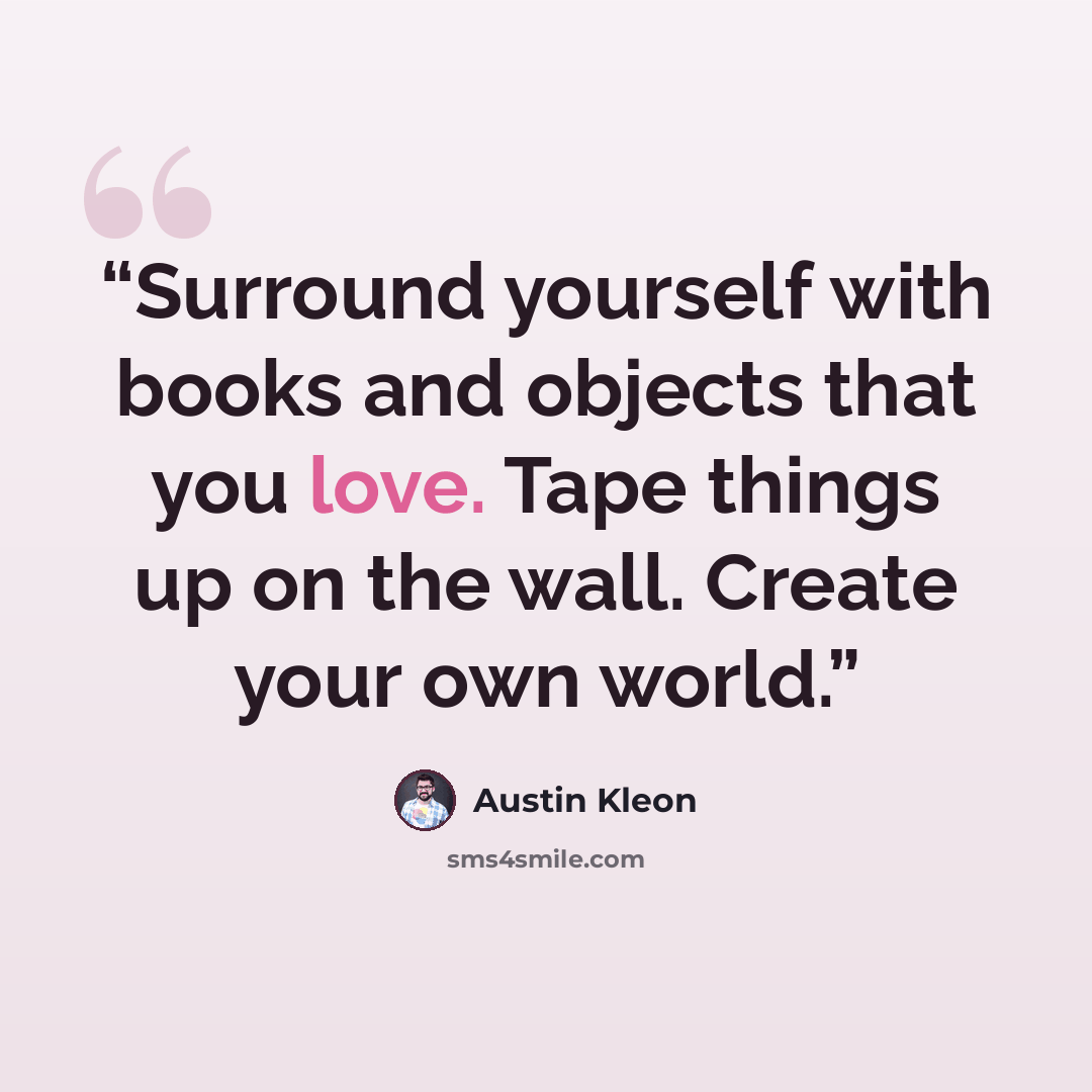 “Surround yourself with books and objects that you love. Tape things up on the wall. Create your own world.” quote by Austin Kleon