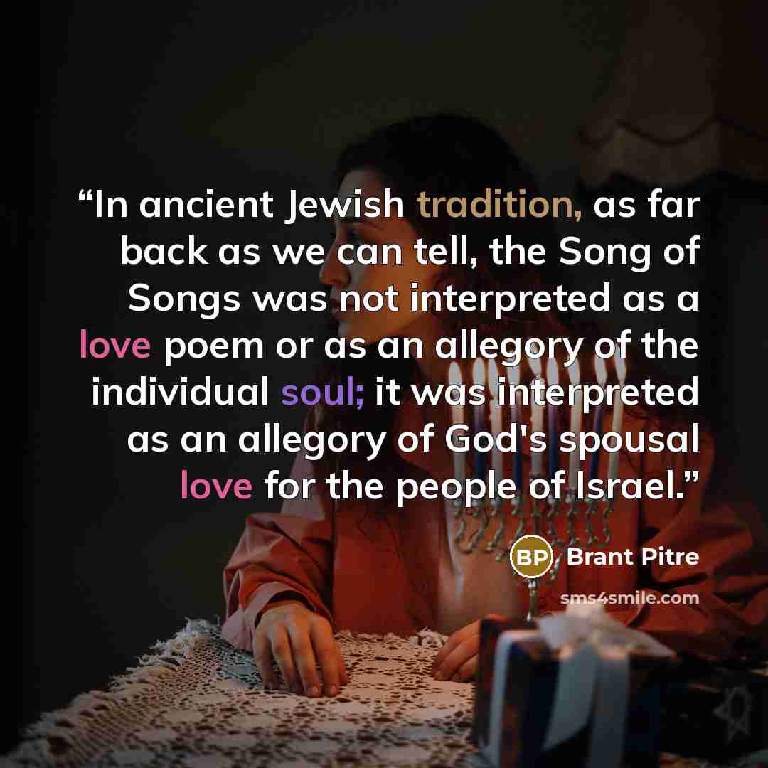 “In ancient Jewish tradition, as far back as we can tell, the Song of Songs was not interpreted as a love poem or as an allegory of the individual soul; it was interpreted as an allegory of God's spousal love for the people of Israel.” quote by Brant Pitre