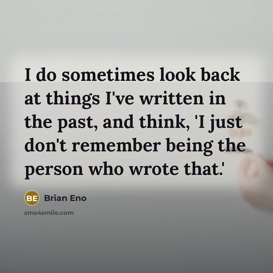 “I do sometimes look back at things I've written in the past, and think, 'I just don't remember being the person who wrote that.'” quote by Brian Eno