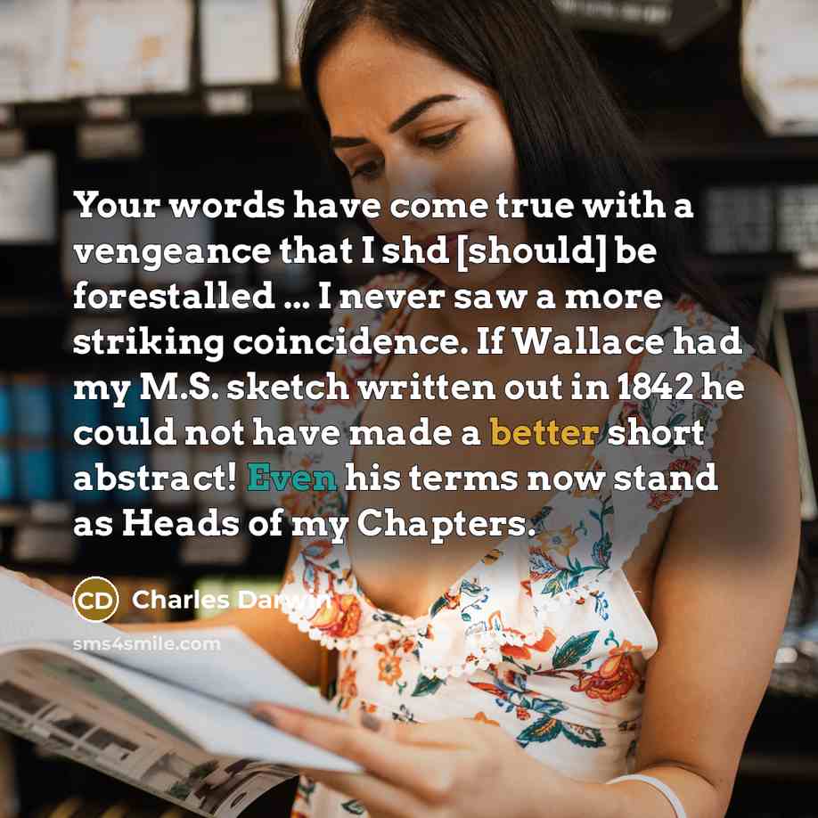 “Your words have come true with a vengeance that I shd [should] be forestalled ... I never saw a more striking coincidence. If Wallace had my M.S. sketch written out in 1842 he could not have made a better short abstract! Even his terms now stand as Heads of my Chapters.” quote by Charles Darwin