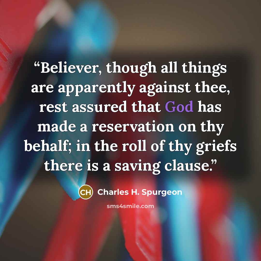 “Believer, though all things are apparently against thee, rest assured that God has made a reservation on thy behalf; in the roll of thy griefs there is a saving clause.” quote by Charles H. Spurgeon