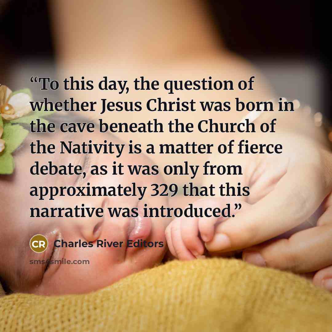 “To this day, the question of whether Jesus Christ was born in the cave beneath the Church of the Nativity is a matter of fierce debate, as it was only from approximately 329 that this narrative was introduced.” quote by Charles River Editors