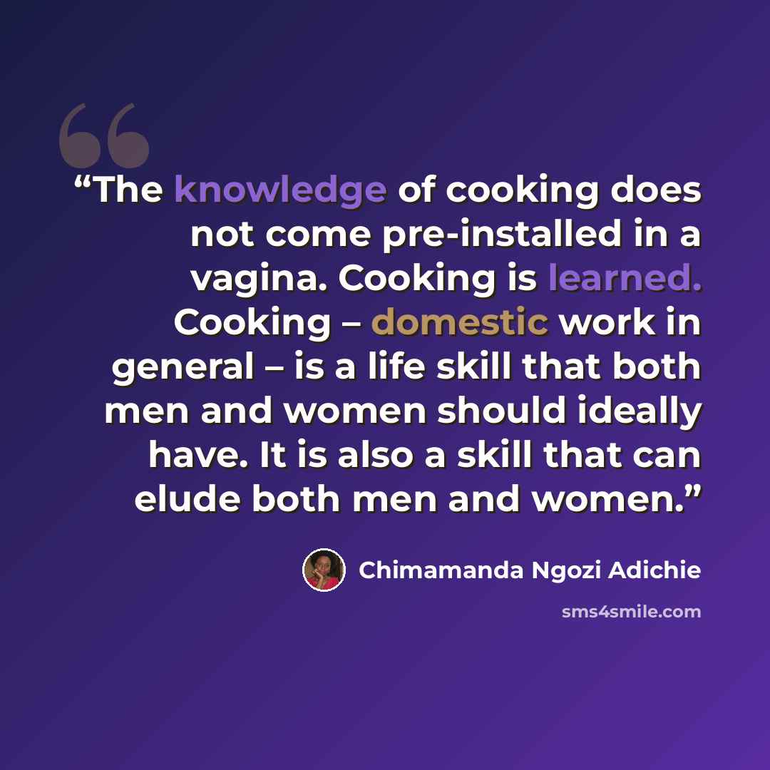 “The knowledge of cooking does not come pre-installed in a vagina. Cooking is learned. Cooking – domestic work in general – is a life skill that both men and women should ideally have. It is also a skill that can elude both men and women.” quote by Chimamanda Ngozi Adichie