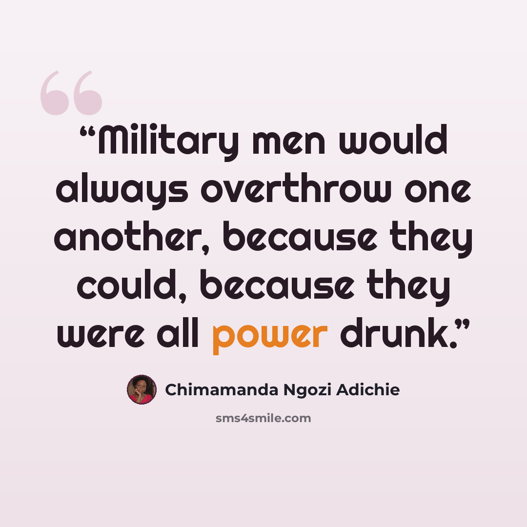 “Military men would always overthrow one another, because they could, because they were all power drunk.” quote by Chimamanda Ngozi Adichie