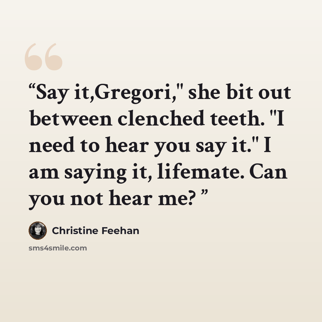 “Say it,Gregori," she bit out between clenched teeth. "I need to hear you say it." I am saying it, lifemate. Can you not hear me?” quote by Christine Feehan