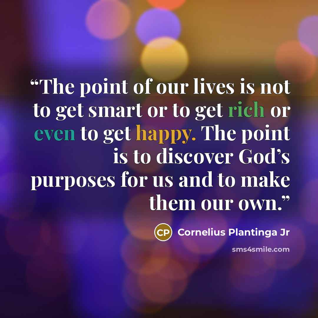 “The point of our lives is not to get smart or to get rich or even to get happy. The point is to discover God’s purposes for us and to make them our own.” quote by Cornelius Plantinga Jr