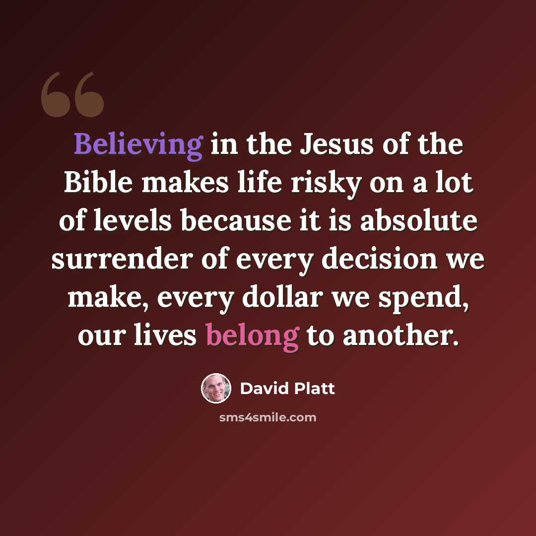 “Believing in the Jesus of the Bible makes life risky on a lot of levels because it is absolute surrender of every decision we make, every dollar we spend, our lives belong to another.” quote by David Platt
